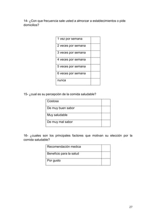 14- ¿Con que frecuencia sale usted a almorzar a establecimientos o pide
domicilios?



                       1 vez por semana

                       2 veces por semana

                       3 veces por semana

                       4 veces por semana

                       5 veces por semana

                       6 veces por semana

                       nunca



15- ¿cual es su percepción de la comida saludable?

                Costosa

                De muy buen sabor

                Muy saludable

                De muy mal sabor



16- ¿cuales son los principales factores que motivan su elección por la
comida saludable?

                Recomendación medica

                Beneficio para la salud

                Por gusto




                                                                          27
 