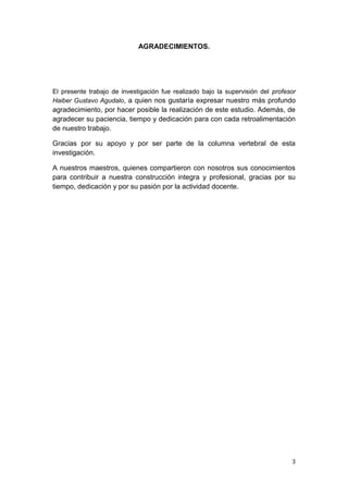 AGRADECIMIENTOS.




El presente trabajo de investigación fue realizado bajo la supervisión del profesor
Haiber Gustavo Agudalo, a quien nos gustaría expresar nuestro más profundo
agradecimiento, por hacer posible la realización de este estudio. Además, de
agradecer su paciencia, tiempo y dedicación para con cada retroalimentación
de nuestro trabajo.

Gracias por su apoyo y por ser parte de la columna vertebral de esta
investigación.

A nuestros maestros, quienes compartieron con nosotros sus conocimientos
para contribuir a nuestra construcción integra y profesional, gracias por su
tiempo, dedicación y por su pasión por la actividad docente.




                                                                                 3
 