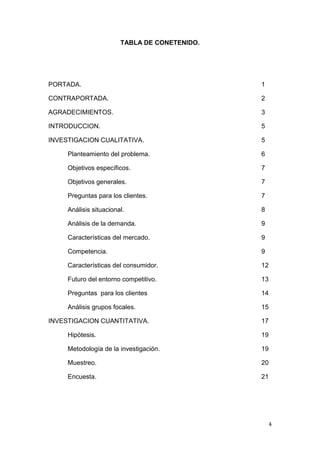 TABLA DE CONETENIDO.




PORTADA.                                       1

CONTRAPORTADA.                                 2

AGRADECIMIENTOS.                               3

INTRODUCCION.                                  5

INVESTIGACION CUALITATIVA.                     5

     Planteamiento del problema.               6

     Objetivos específicos.                    7

     Objetivos generales.                      7

     Preguntas para los clientes.              7

     Análisis situacional.                     8

     Análisis de la demanda.                   9

     Características del mercado.              9

     Competencia.                              9

     Características del consumidor.           12

     Futuro del entorno competitivo.           13

     Preguntas para los clientes               14

     Análisis grupos focales.                  15

INVESTIGACION CUANTITATIVA.                    17

     Hipótesis.                                19

     Metodología de la investigación.          19

     Muestreo.                                 20

     Encuesta.                                 21




                                                   4
 