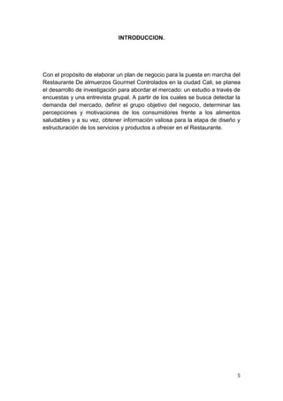 INTRODUCCION.




Con el propósito de elaborar un plan de negocio para la puesta en marcha del
Restaurante De almuerzos Gourmet Controlados en la ciudad Cali, se planea
el desarrollo de investigación para abordar el mercado: un estudio a través de
encuestas y una entrevista grupal. A partir de los cuales se busca detectar la
demanda del mercado, definir el grupo objetivo del negocio, determinar las
percepciones y motivaciones de los consumidores frente a los alimentos
saludables y a su vez, obtener información valiosa para la etapa de diseño y
estructuración de los servicios y productos a ofrecer en el Restaurante.




                                                                            5
 