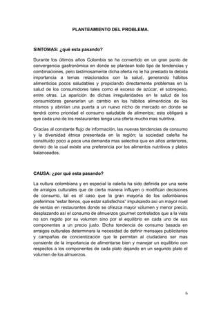 PLANTEAMIENTO DEL PROBLEMA.



SINTOMAS: ¿qué esta pasando?

Durante los últimos años Colombia se ha convertido en un gran punto de
convergencia gastronómica en donde se plantean todo tipo de tendencias y
combinaciones, pero lastimosamente dicha oferta no le ha prestado la debida
importancia a temas relacionados con la salud, generando hábitos
alimenticios pocos saludables y propiciando directamente problemas en la
salud de los consumidores tales como el exceso de azúcar, el sobrepeso,
entre otras. La aparición de dichas irregularidades en la salud de los
consumidores generarían un cambio en los hábitos alimenticios de los
mismos y abrirían una puerta a un nuevo nicho de mercado en donde se
tendrá como prioridad el consumo saludable de alimentos; esto obligará a
que cada uno de los restaurantes tenga una oferta mucho mas nutritiva.

Gracias al constante flujo de información, las nuevas tendencias de consumo
y la diversidad étnica presentada en la región; la sociedad caleña ha
constituido poco a poca una demanda mas selectiva que en años anteriores,
dentro de la cual existe una preferencia por los alimentos nutritivos y platos
balanceados.



CAUSA: ¿por qué esta pasando?

La cultura colombiana y en especial la caleña ha sido definida por una serie
de arraigos culturales que de cierta manera influyen o modifican decisiones
de consumo, tal es el caso que la gran mayoría de los colombianos
preferimos “estar llenos, que estar satisfechos” impulsando así un mayor nivel
de ventas en restaurantes donde se ofrezca mayor volumen y menor precio,
desplazando así el consumo de almuerzos gourmet controlados que a la vista
no son regido por su volumen sino por el equilibrio en cada uno de sus
componentes a un precio justo. Dicha tendencia de consumo basada en
arraigos culturales determinara la necesidad de definir mensajes publicitarios
y campañas de concientización que le permitan al ciudadano ser mas
consiente de la importancia de alimentarse bien y manejar un equilibrio con
respectos a los componentes de cada plato dejando en un segundo plato el
volumen de los almuerzos.




                                                                            6
 