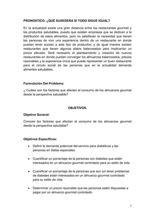 PRONOSTICO: ¿QUÉ SUSEDERA SI TODO SIGUE IGUAL?

En la actualidad existe una gran distancia entre los restaurantes gourmet y
los productos saludables, puesto que existen empresas que se dedican a la
distribución de estos alimentos, pero no satisfacen la necesidad que tienen
las personas de vivir una experiencia dentro de un restaurante en donde
puedan tener acceso a este tipo de productos; y de igual manera existen
restaurantes que tienen algunos platos balanceados pero implicarían un
precio elevado. Será necesario el planteamiento y creación de nuevos
restaurantes en donde puedan converger los almuerzos balanceados, precios
razonables y la experiencia única que puede representar un buen restaurante
para el circulo social de las personas que en la actualidad demanda
alimentos saludables.



Formulación Del Problema:

¿ Cuáles son los factores que afectan el consumo de los almuerzos gourmet
desde la perspectiva saludable?



                                OBJETIVOS.

Objetivo General:

Conocer los factores que afectan el consumo de los almuerzos gourmet
desde la perspectiva saludable?



Objetivos Especificos:

      Definir la demanda potencial del servicio para diabéticos y las
      personas en dietas especiales.

      Cuantificar un porcentaje de la personas con diabetes que están
      interesados en un almuerzo gourmet controlado para su estilo de vida

      Cuantificar un porcentaje de la personas que aun sin tener problemas
      de diabetes están interesados en un almuerzo gourmet controlado
      para su estilo de vida.

      Determinar un precio razonable que las personas estén dispuestas a
      pagar por un almuerzo gourmet controlado.



                                                                             7
 