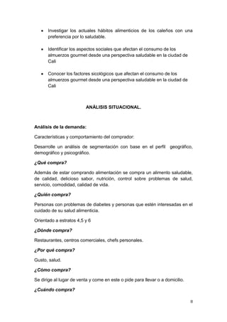 Investigar los actuales hábitos alimenticios de los caleños con una
      preferencia por lo saludable.

      Identificar los aspectos sociales que afectan el consumo de los
      almuerzos gourmet desde una perspectiva saludable en la ciudad de
      Cali

      Conocer los factores sicológicos que afectan el consumo de los
      almuerzos gourmet desde una perspectiva saludable en la ciudad de
      Cali



                          ANÁLISIS SITUACIONAL.



Análisis de la demanda:

Características y comportamiento del comprador:

Desarrolle un análisis de segmentación con base en el perfil geográfico,
demográfico y psicográfico.

¿Qué compra?

Además de estar comprando alimentación se compra un alimento saludable,
de calidad, delicioso sabor, nutrición, control sobre problemas de salud,
servicio, comodidad, calidad de vida.

¿Quién compra?

Personas con problemas de diabetes y personas que estén interesadas en el
cuidado de su salud alimenticia.

Orientado a estratos 4,5 y 6

¿Dónde compra?

Restaurantes, centros comerciales, chefs personales.

¿Por qué compra?

Gusto, salud.

¿Cómo compra?

Se dirige al lugar de venta y come en este o pide para llevar o a domicilio.

¿Cuándo compra?

                                                                               8
 