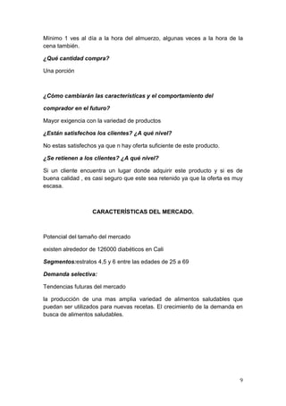 Mínimo 1 ves al día a la hora del almuerzo, algunas veces a la hora de la
cena también.

¿Qué cantidad compra?

Una porción



¿Cómo cambiarán las características y el comportamiento del

comprador en el futuro?

Mayor exigencia con la variedad de productos

¿Están satisfechos los clientes? ¿A qué nivel?

No estas satisfechos ya que n hay oferta suficiente de este producto.

¿Se retienen a los clientes? ¿A qué nivel?

Si un cliente encuentra un lugar donde adquirir este producto y si es de
buena calidad , es casi seguro que este sea retenido ya que la oferta es muy
escasa.



                   CARACTERÍSTICAS DEL MERCADO.



Potencial del tamaño del mercado

existen alrededor de 126000 diabéticos en Cali

Segmentos:estratos 4,5 y 6 entre las edades de 25 a 69

Demanda selectiva:

Tendencias futuras del mercado

la producción de una mas amplia variedad de alimentos saludables que
puedan ser utilizados para nuevas recetas. El crecimiento de la demanda en
busca de alimentos saludables.




                                                                          9
 