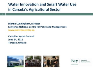 Water Innovation and Smart Water Use in Canada’s Agricultural Sector Dianne Cunningham, Director Lawrence National Centre for Policy and Management www.lawrencecentre.ca   Canadian Water Summit June 14, 2011 Toronto, Ontario   