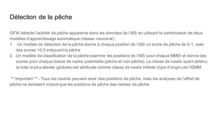 Détection de la pêche
GFW détecte l’activité de pêche apparente dans les données de l’AIS en utilisant la combinaison de deux
modèles d’apprentissage automatique (réseau neuronal) :
1. Un modèle de détection de la pêche donne à chaque position de l’AIS un score de pêche de 0-1, avec
des scores >0,5 indiquant la pêche
2. Un modèle de classification de la pêche examine les positions de l’AIS pour chaque MMSI et donne des
scores pour chaque classe de navire potentielle (pêche et non-pêche). La classe de navire ayant obtenu
la note la plus élevée (globale) est attribuée comme classe de navire inférée (type d’engin) de l’ISMM.
** Important ** - Tous les navires peuvent avoir des positions de pêche, mais les analyses de l’effort de
pêche ne devraient inclure que les positions de pêche des navires de pêche.
 