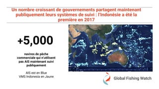 Un nombre croissant de gouvernements partagent maintenant
publiquement leurs systèmes de suivi : l’Indonésie a été la
première en 2017
+5,000
navires de pêche
commerciale qui n’utilisent
pas AIS maintenant suivi
publiquement
AIS est en Blue
VMS Indonesia en Jaune
 