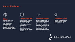 Caractéristiques
Global
Visualisation des
activités de pêche sur
~65 000 navires
industriels en
opération dans les
océans, accessibles
et traçables au public
Temps quasi réel
Informations mises à
jours de manière
régulière afin de
rendre public le suivi
des navires.
Les données sont
disponibles sur la
période du 1er janvier
2012 à J-3.
Utilisation simple
Destiné aux experts et
non-experts pour qu’ils
puissent accéder et
évaluer les activités de
pêche en un coup d’oeil
et suivre les navires
individuels sur des
périodes sélectionnées
Accessible à tous
Gratuit et disponible à
tout le monde ayant
accès à internet
 