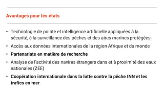 Avantages pour les états
• Technologie de pointe et intelligence artificielle appliquées à la
sécurité, à la surveillance des pêches et des aires marines protégées
• Accès aux données internationalesde la région Afrique et du monde
• Partenariats en matière de recherche
• Analyse de l’activité des navires étrangers dans et à proximité des eaux
nationales (ZEE)
• Coopération internationale dans la lutte contre la pêche INN et les
trafics en mer
 