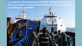 La coopération internationale entre INTERPOL, l’Indonésie et le Panama,
ainsi que l’expertise en suivi des navires GFW, ont conduit à la saisie d’un
navire délinquant, le MV NIKA.
 