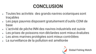 ● Toutes les activités des grands navires océaniques sont
traçables
● Les pays pauvres disposent gratuitement d’outils CDM de
base
● L’activité de pêche INN des navires industriels est suivie
● Les prises de poissons non déclarées sont mieux évaluées
● Les aires marines protégées sont mieux contrôlées
● La surveillance de la pollution est améliorée
CONCLUSION
 