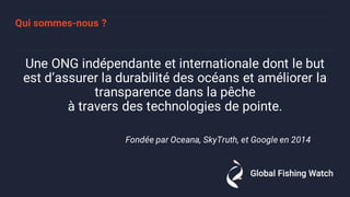 Qui sommes-nous ?
Une ONG indépendante et internationale dont le but
est d’assurer la durabilité des océans et améliorer la
transparence dans la pêche
à travers des technologies de pointe.
Fondée par Oceana, SkyTruth, et Google en 2014
 