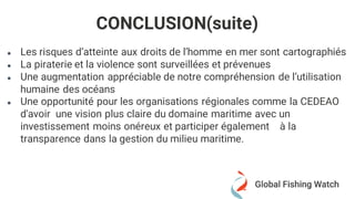 ● Les risques d’atteinte aux droits de l’homme en mer sont cartographiés
● La piraterie et la violence sont surveillées et prévenues
● Une augmentation appréciable de notre compréhension de l’utilisation
humaine des océans
● Une opportunité pour les organisations régionales comme la CEDEAO
d'avoir une vision plus claire du domaine maritime avec un
investissement moins onéreux et participer également à la
transparence dans la gestion du milieu maritime.
CONCLUSION(suite)
 