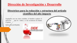 Equipado con sus cinco sentidos, el hombre explora el
universo que lo rodea y a sus aventuras les llama
Ciencia.
Edwin Powell Hubble
Dirección de Investigación y Desarrollo
Directrices para la redacción y estructura del artículo
científico del alto impacto
 