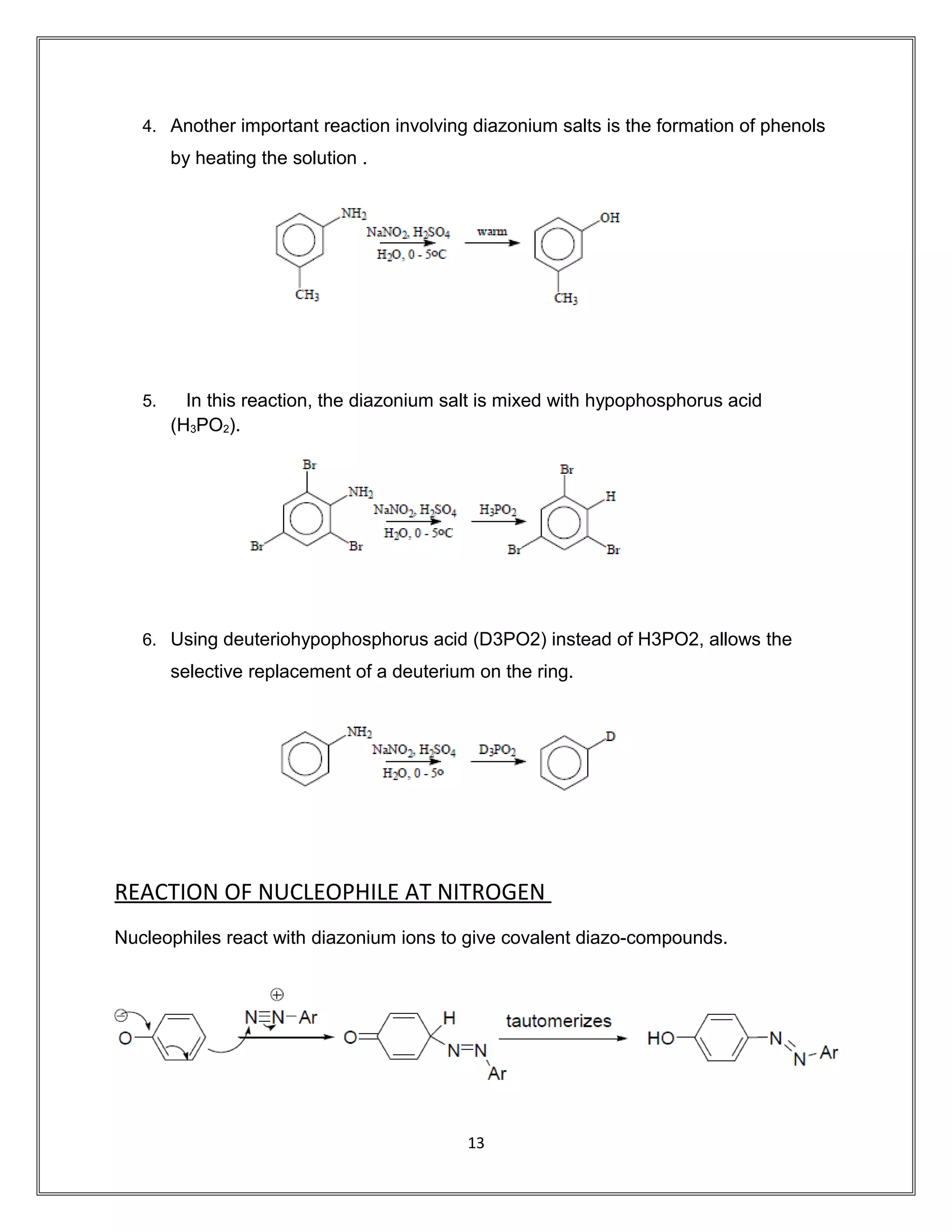 4. Another important reaction involving diazonium salts is the formation of phenols
by heating the solution .
5. In this reaction, the diazonium salt is mixed with hypophosphorus acid
(H3PO2).
6. Using deuteriohypophosphorus acid (D3PO2) instead of H3PO2, allows the
selective replacement of a deuterium on the ring.
REACTION OF NUCLEOPHILE AT NITROGEN
Nucleophiles react with diazonium ions to give covalent diazo-compounds.
13
 