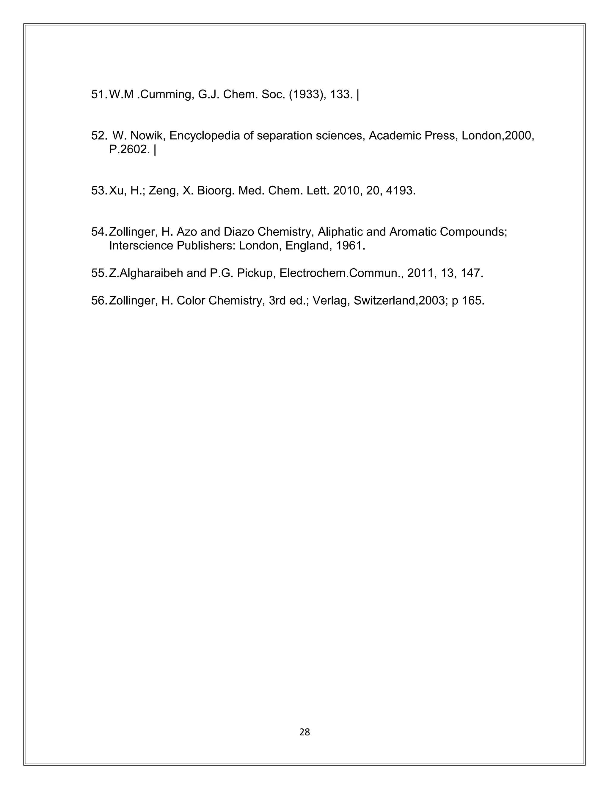 51.W.M .Cumming, G.J. Chem. Soc. (1933), 133. |
52. W. Nowik, Encyclopedia of separation sciences, Academic Press, London,2000,
P.2602. |
53.Xu, H.; Zeng, X. Bioorg. Med. Chem. Lett. 2010, 20, 4193.
54.Zollinger, H. Azo and Diazo Chemistry, Aliphatic and Aromatic Compounds;
Interscience Publishers: London, England, 1961.
55.Z.Algharaibeh and P.G. Pickup, Electrochem.Commun., 2011, 13, 147.
56.Zollinger, H. Color Chemistry, 3rd ed.; Verlag, Switzerland,2003; p 165.
28
 