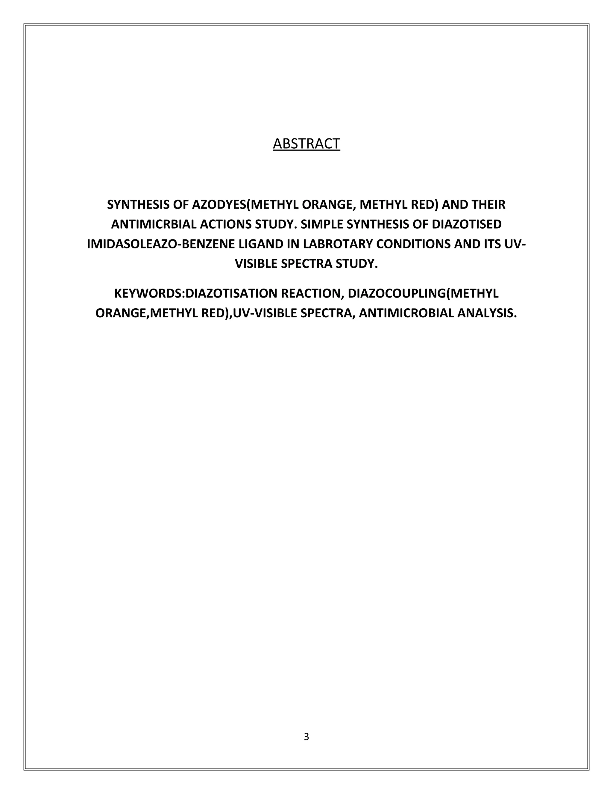ABSTRACT
SYNTHESIS OF AZODYES(METHYL ORANGE, METHYL RED) AND THEIR
ANTIMICRBIAL ACTIONS STUDY. SIMPLE SYNTHESIS OF DIAZOTISED
IMIDASOLEAZO-BENZENE LIGAND IN LABROTARY CONDITIONS AND ITS UV-
VISIBLE SPECTRA STUDY.
KEYWORDS:DIAZOTISATION REACTION, DIAZOCOUPLING(METHYL
ORANGE,METHYL RED),UV-VISIBLE SPECTRA, ANTIMICROBIAL ANALYSIS.
3
 
