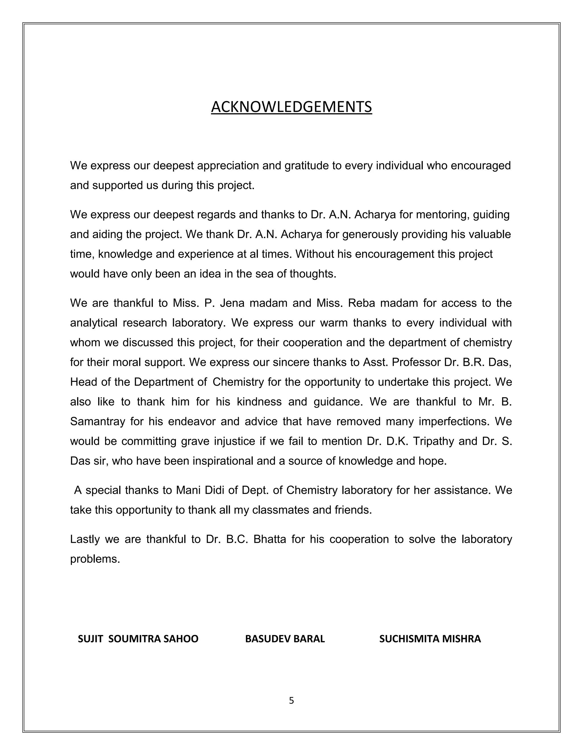ACKNOWLEDGEMENTS
We express our deepest appreciation and gratitude to every individual who encouraged
and supported us during this project.
We express our deepest regards and thanks to Dr. A.N. Acharya for mentoring, guiding
and aiding the project. We thank Dr. A.N. Acharya for generously providing his valuable
time, knowledge and experience at al times. Without his encouragement this project
would have only been an idea in the sea of thoughts.
We are thankful to Miss. P. Jena madam and Miss. Reba madam for access to the
analytical research laboratory. We express our warm thanks to every individual with
whom we discussed this project, for their cooperation and the department of chemistry
for their moral support. We express our sincere thanks to Asst. Professor Dr. B.R. Das,
Head of the Department of Chemistry for the opportunity to undertake this project. We
also like to thank him for his kindness and guidance. We are thankful to Mr. B.
Samantray for his endeavor and advice that have removed many imperfections. We
would be committing grave injustice if we fail to mention Dr. D.K. Tripathy and Dr. S.
Das sir, who have been inspirational and a source of knowledge and hope.
A special thanks to Mani Didi of Dept. of Chemistry laboratory for her assistance. We
take this opportunity to thank all my classmates and friends.
Lastly we are thankful to Dr. B.C. Bhatta for his cooperation to solve the laboratory
problems.
SUJIT SOUMITRA SAHOO BASUDEV BARAL SUCHISMITA MISHRA
5
 