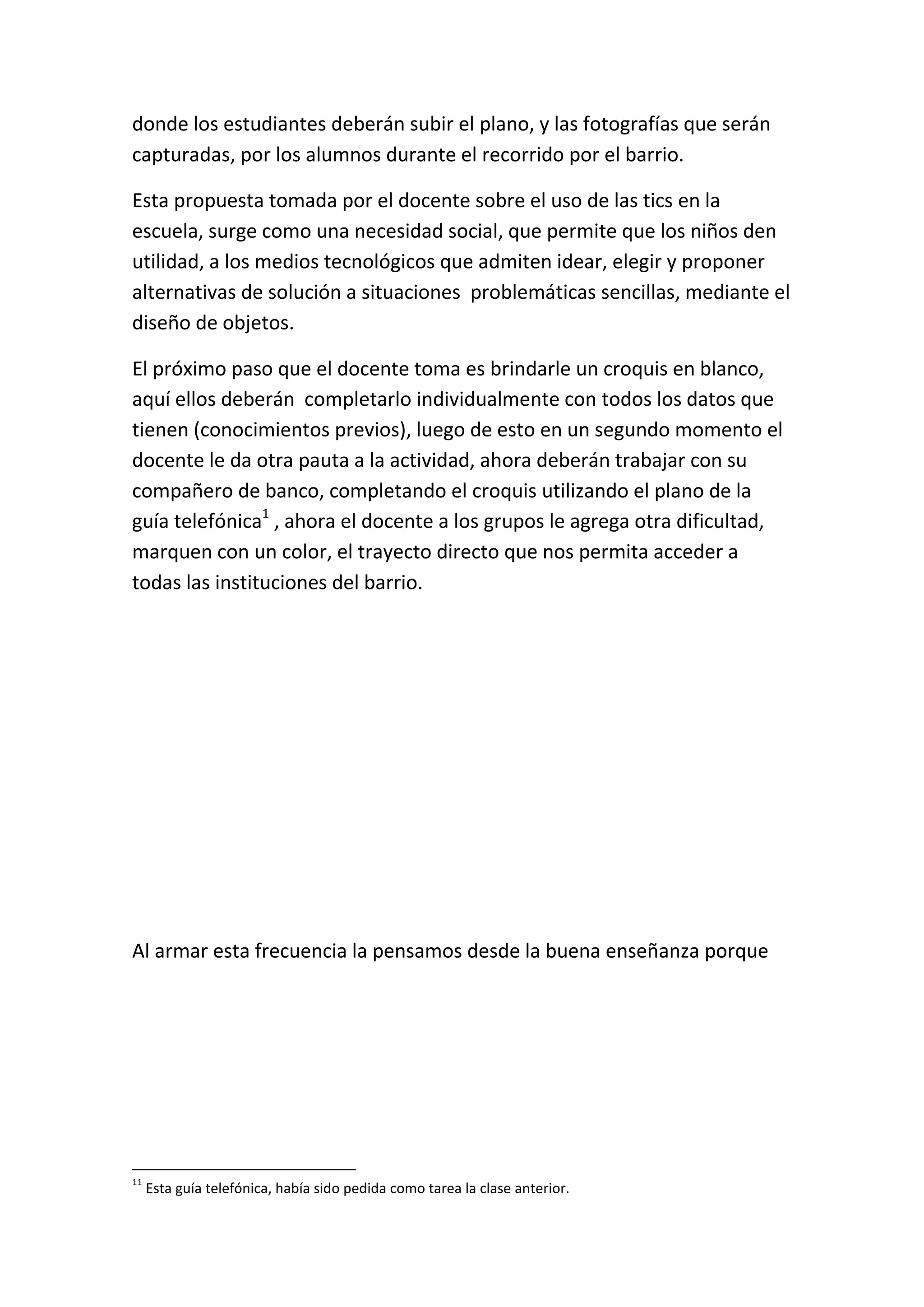 donde los estudiantes deberán subir el plano, y las fotografías que serán
capturadas, por los alumnos durante el recorrido por el barrio.

Esta propuesta tomada por el docente sobre el uso de las tics en la
escuela, surge como una necesidad social, que permite que los niños den
utilidad, a los medios tecnológicos que admiten idear, elegir y proponer
alternativas de solución a situaciones problemáticas sencillas, mediante el
diseño de objetos.

El próximo paso que el docente toma es brindarle un croquis en blanco,
aquí ellos deberán completarlo individualmente con todos los datos que
tienen (conocimientos previos), luego de esto en un segundo momento el
docente le da otra pauta a la actividad, ahora deberán trabajar con su
compañero de banco, completando el croquis utilizando el plano de la
guía telefónica1 , ahora el docente a los grupos le agrega otra dificultad,
marquen con un color, el trayecto directo que nos permita acceder a
todas las instituciones del barrio.




Al armar esta frecuencia la pensamos desde la buena enseñanza porque




11
     Esta guía telefónica, había sido pedida como tarea la clase anterior.
 