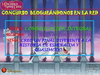 CONCURSO BLOGUEÁNDONOS EN LA RED
ÁREA: COMUNICACIÓN INTEGRAL
TUTORA: MISS ROSA ARÉVALO GUZMÁN
TEMA: CREO UN FINAL DIFERENTE A LA
HISTORIA DE ESMERALDA Y
QUASIMODO.

 