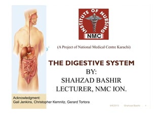(A Project of National Medical Centre Karachi)



                      THE DIGESTIVE SYSTEM
                               BY:
                         SHAHZAD BASHIR
                       LECTURER, NMC ION.
Acknowledgment:
Gail Jenkins, Christopher Kemnitz, Gerard Tortora
                                                             4/6/2013   Shahzad Bashir   1
 