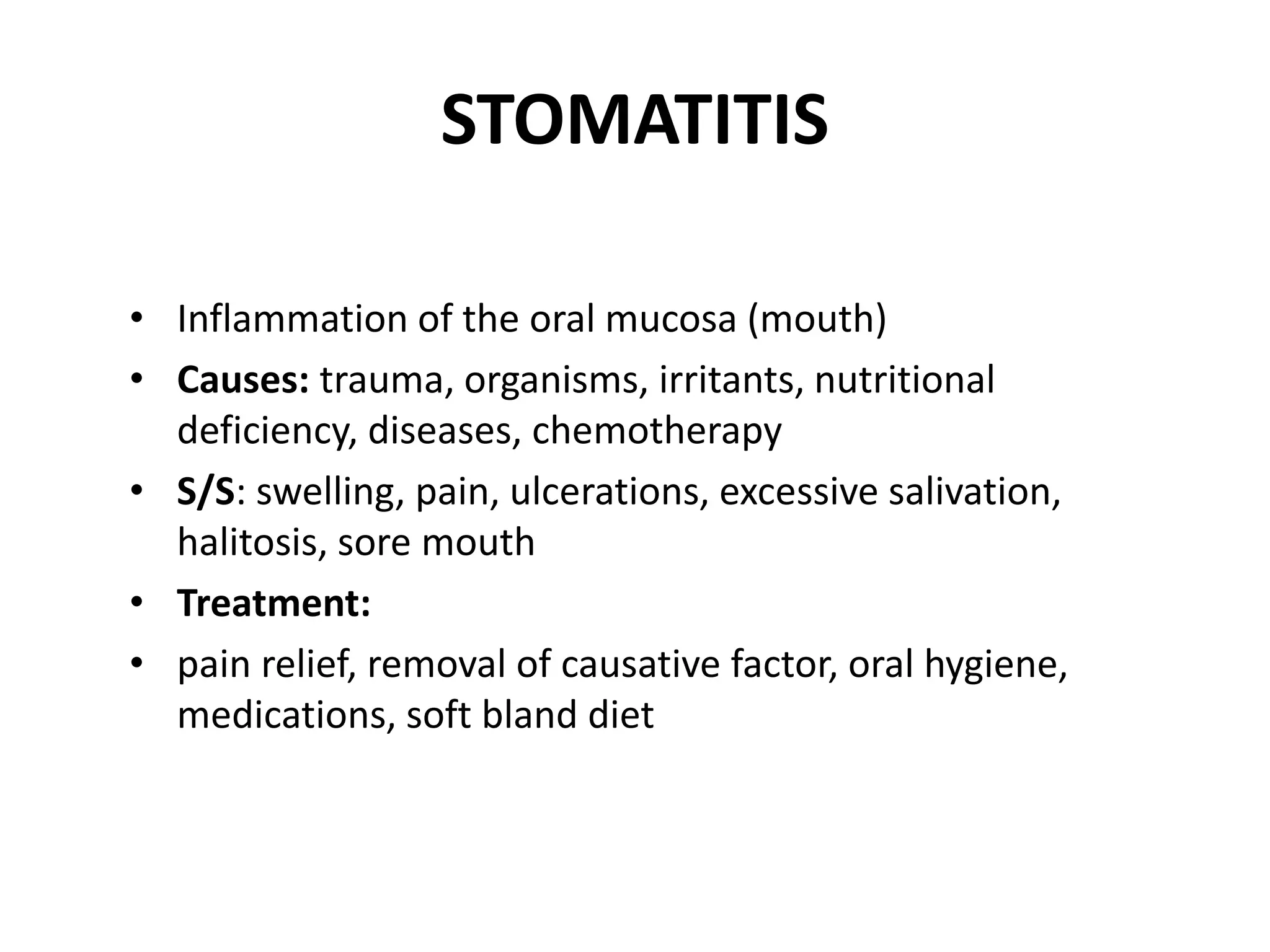 STOMATITIS
• Inflammation of the oral mucosa (mouth)
• Causes: trauma, organisms, irritants, nutritional
deficiency, diseases, chemotherapy
• S/S: swelling, pain, ulcerations, excessive salivation,
halitosis, sore mouth
• Treatment:
• pain relief, removal of causative factor, oral hygiene,
medications, soft bland diet
 