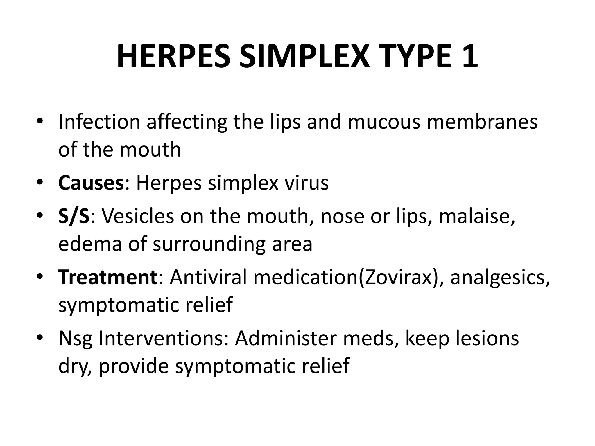 HERPES SIMPLEX TYPE 1
• Infection affecting the lips and mucous membranes
of the mouth
• Causes: Herpes simplex virus
• S/S: Vesicles on the mouth, nose or lips, malaise,
edema of surrounding area
• Treatment: Antiviral medication(Zovirax), analgesics,
symptomatic relief
• Nsg Interventions: Administer meds, keep lesions
dry, provide symptomatic relief
 