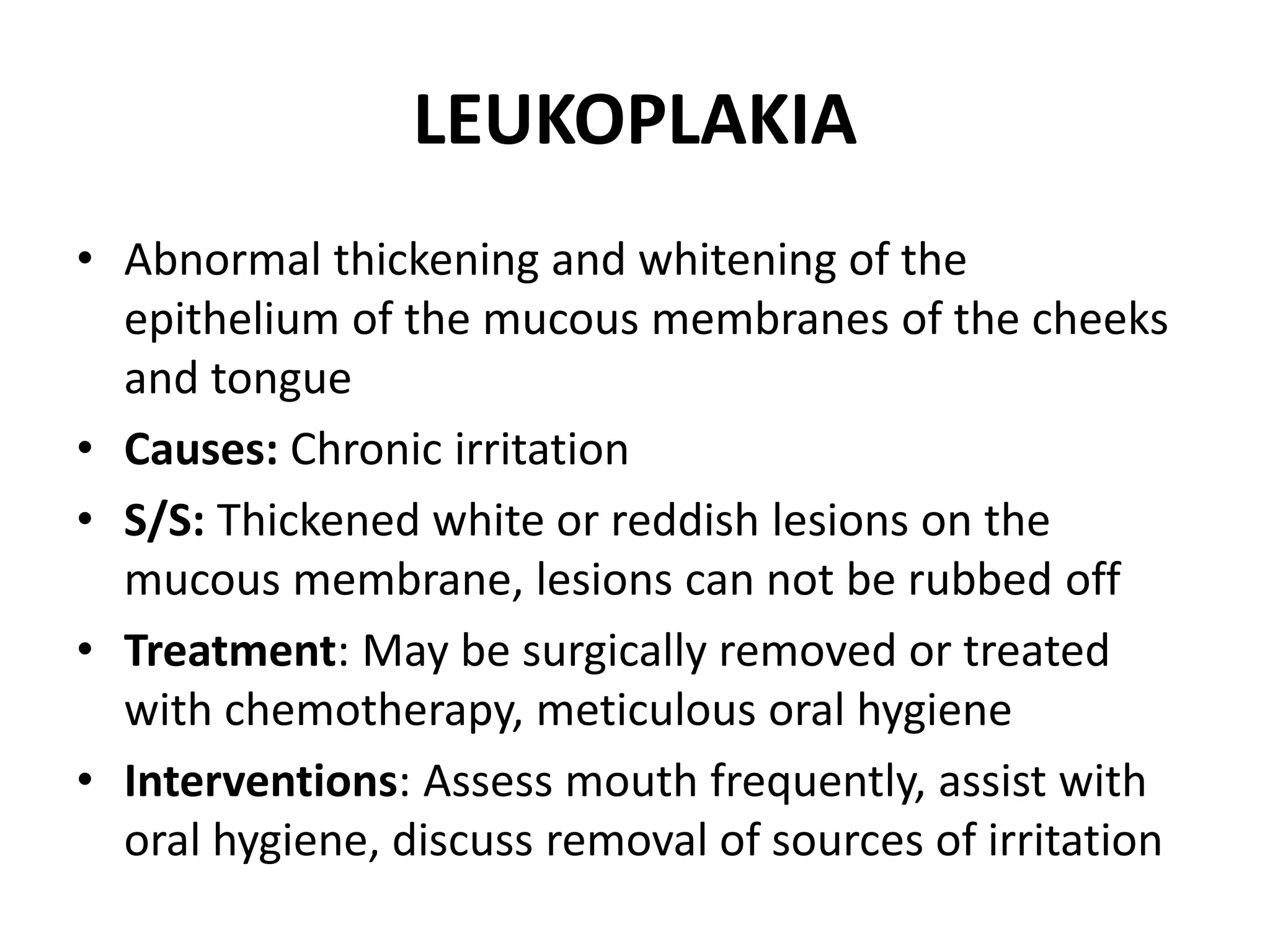 LEUKOPLAKIA
• Abnormal thickening and whitening of the
epithelium of the mucous membranes of the cheeks
and tongue
• Causes: Chronic irritation
• S/S: Thickened white or reddish lesions on the
mucous membrane, lesions can not be rubbed off
• Treatment: May be surgically removed or treated
with chemotherapy, meticulous oral hygiene
• Interventions: Assess mouth frequently, assist with
oral hygiene, discuss removal of sources of irritation
 
