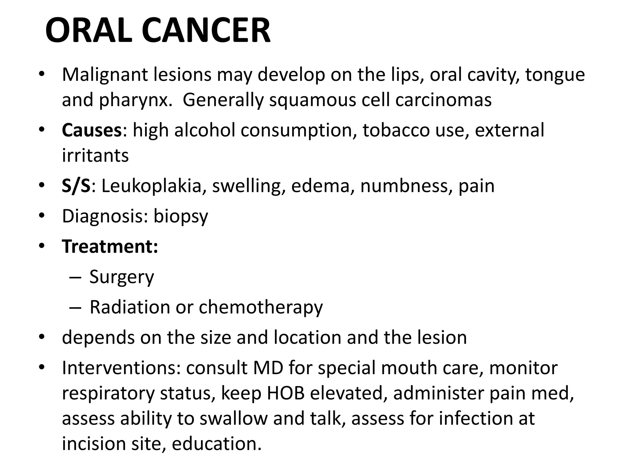 ORAL CANCER
• Malignant lesions may develop on the lips, oral cavity, tongue
and pharynx. Generally squamous cell carcinomas
• Causes: high alcohol consumption, tobacco use, external
irritants
• S/S: Leukoplakia, swelling, edema, numbness, pain
• Diagnosis: biopsy
• Treatment:
– Surgery
– Radiation or chemotherapy
• depends on the size and location and the lesion
• Interventions: consult MD for special mouth care, monitor
respiratory status, keep HOB elevated, administer pain med,
assess ability to swallow and talk, assess for infection at
incision site, education.
 