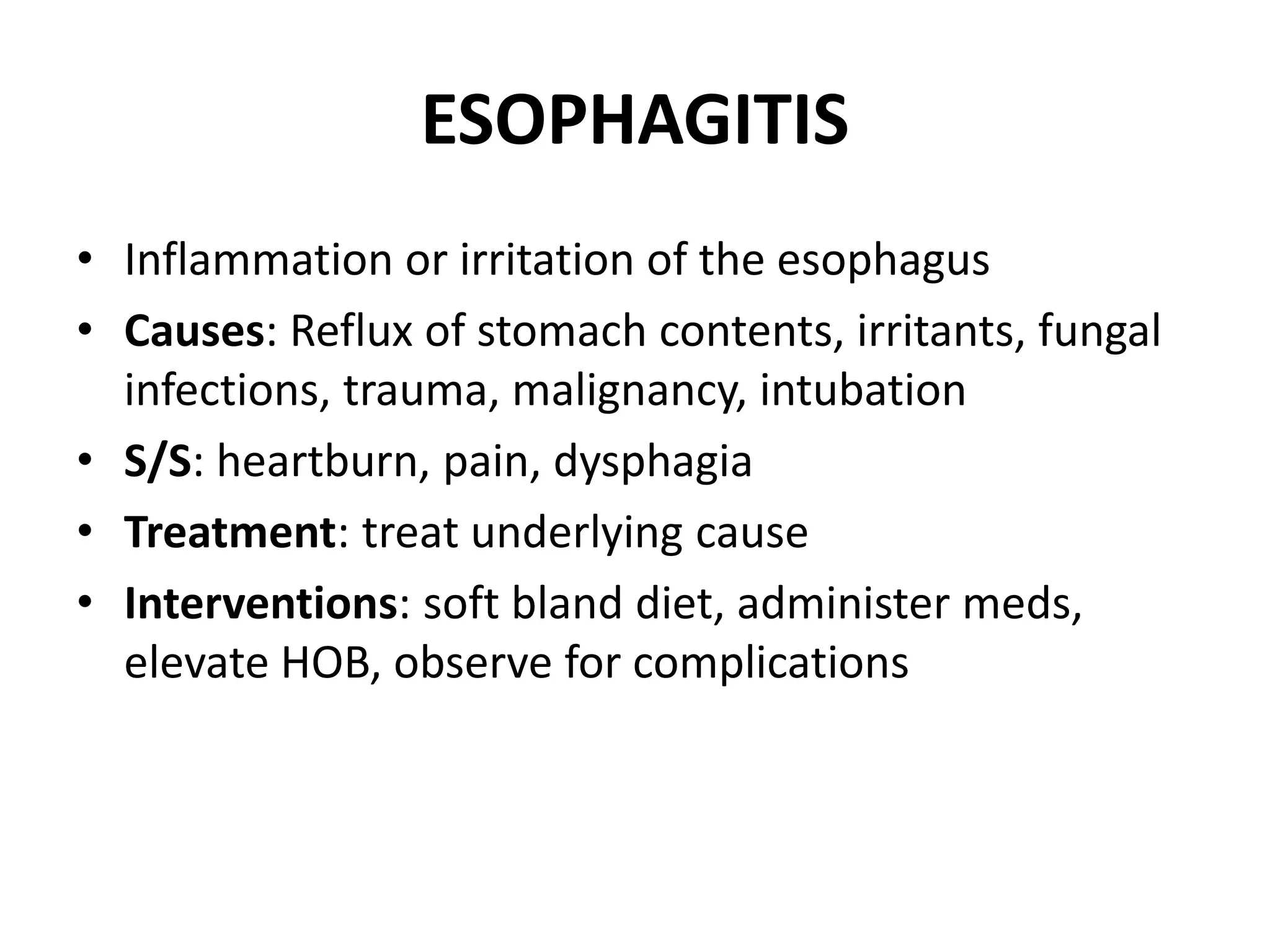 ESOPHAGITIS
• Inflammation or irritation of the esophagus
• Causes: Reflux of stomach contents, irritants, fungal
infections, trauma, malignancy, intubation
• S/S: heartburn, pain, dysphagia
• Treatment: treat underlying cause
• Interventions: soft bland diet, administer meds,
elevate HOB, observe for complications
 