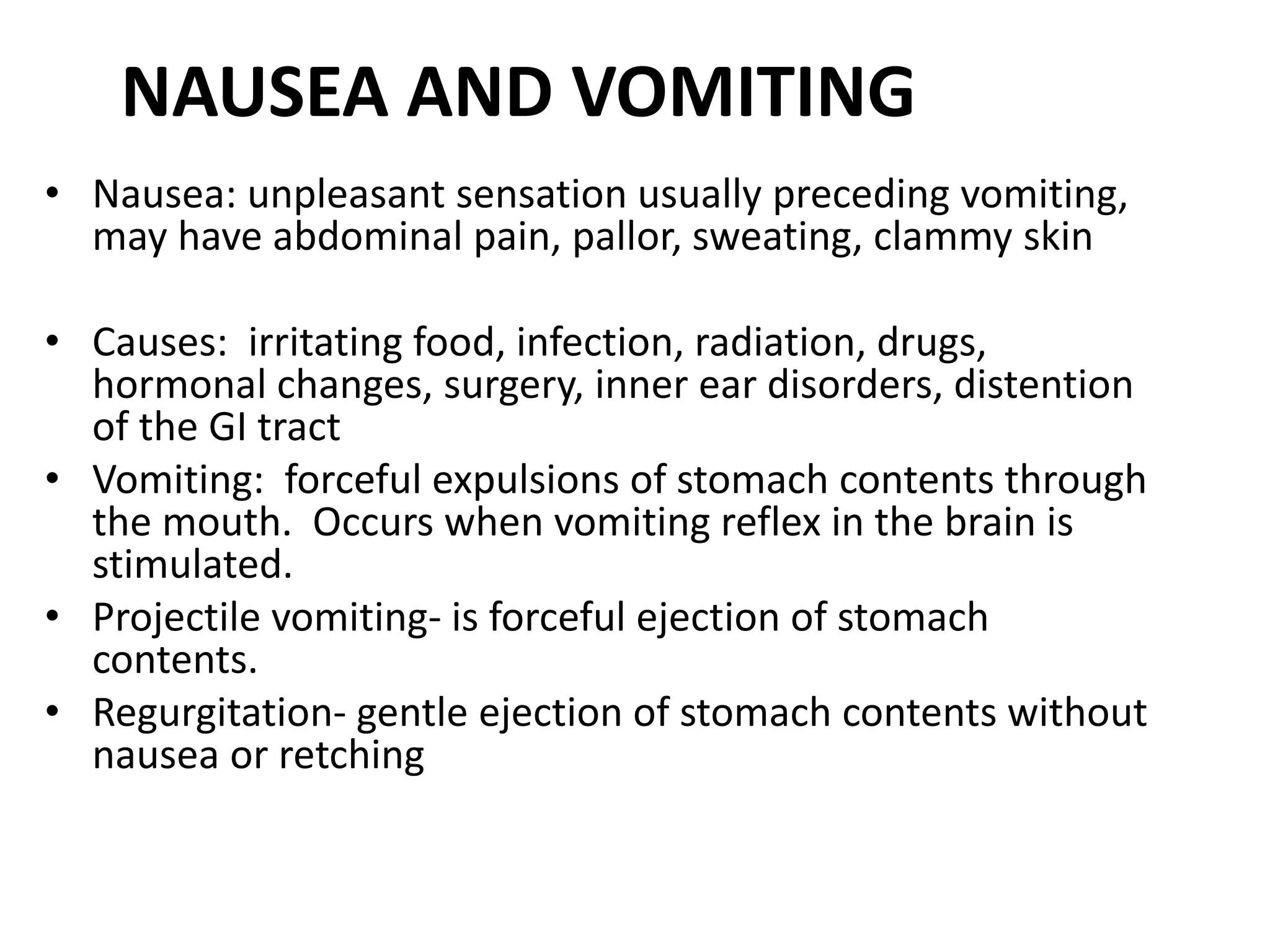 NAUSEA AND VOMITING
• Nausea: unpleasant sensation usually preceding vomiting,
may have abdominal pain, pallor, sweating, clammy skin
• Causes: irritating food, infection, radiation, drugs,
hormonal changes, surgery, inner ear disorders, distention
of the GI tract
• Vomiting: forceful expulsions of stomach contents through
the mouth. Occurs when vomiting reflex in the brain is
stimulated.
• Projectile vomiting- is forceful ejection of stomach
contents.
• Regurgitation- gentle ejection of stomach contents without
nausea or retching
 