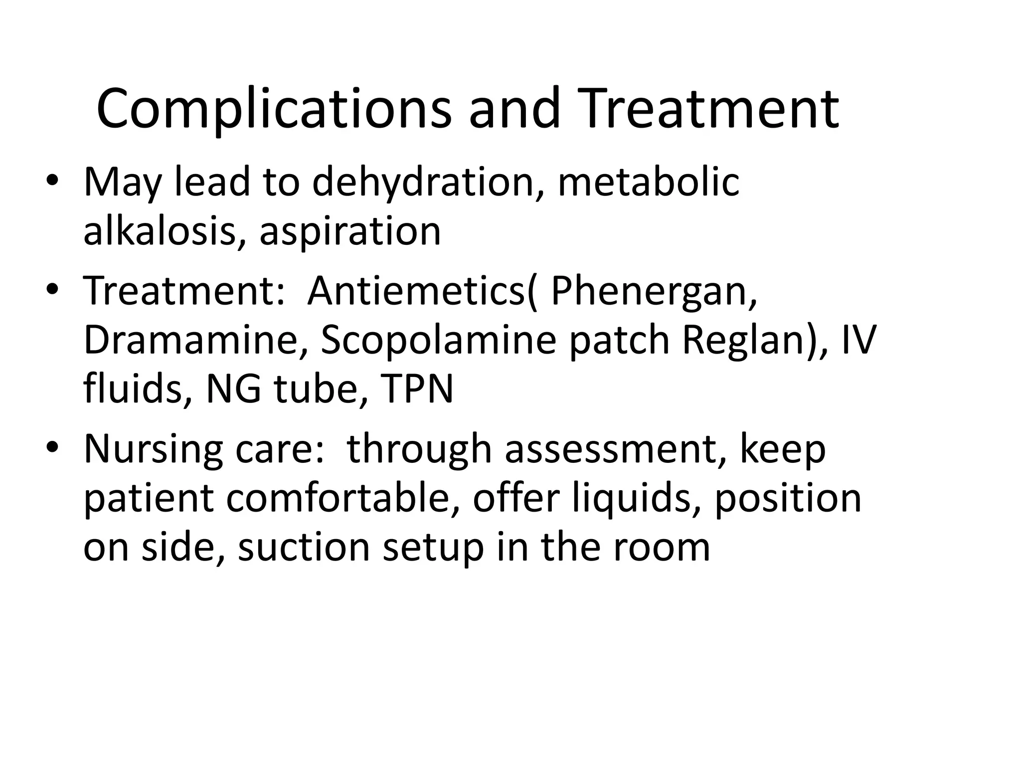 Complications and Treatment
• May lead to dehydration, metabolic
alkalosis, aspiration
• Treatment: Antiemetics( Phenergan,
Dramamine, Scopolamine patch Reglan), IV
fluids, NG tube, TPN
• Nursing care: through assessment, keep
patient comfortable, offer liquids, position
on side, suction setup in the room
 