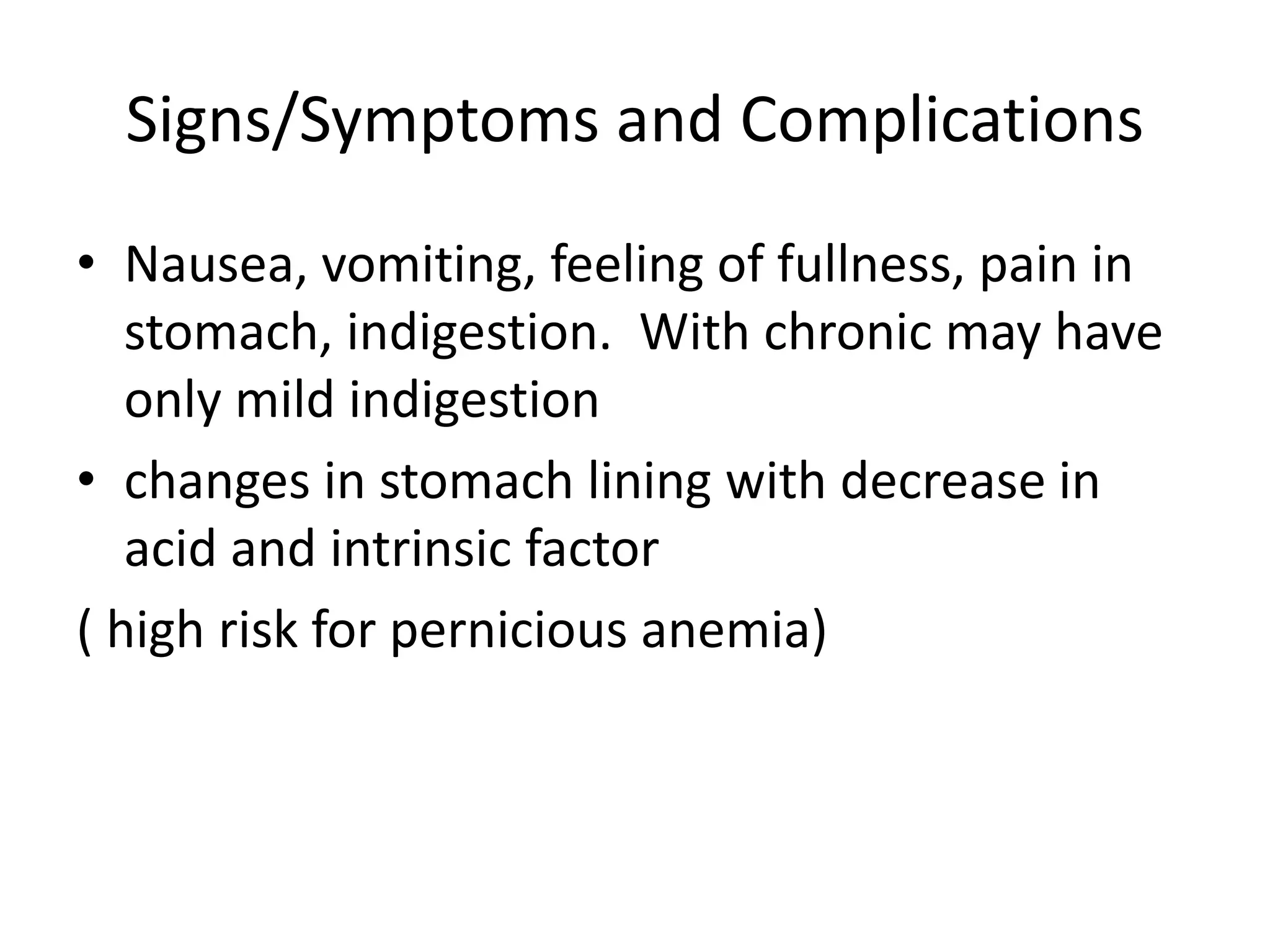 Signs/Symptoms and Complications
• Nausea, vomiting, feeling of fullness, pain in
stomach, indigestion. With chronic may have
only mild indigestion
• changes in stomach lining with decrease in
acid and intrinsic factor
( high risk for pernicious anemia)
 