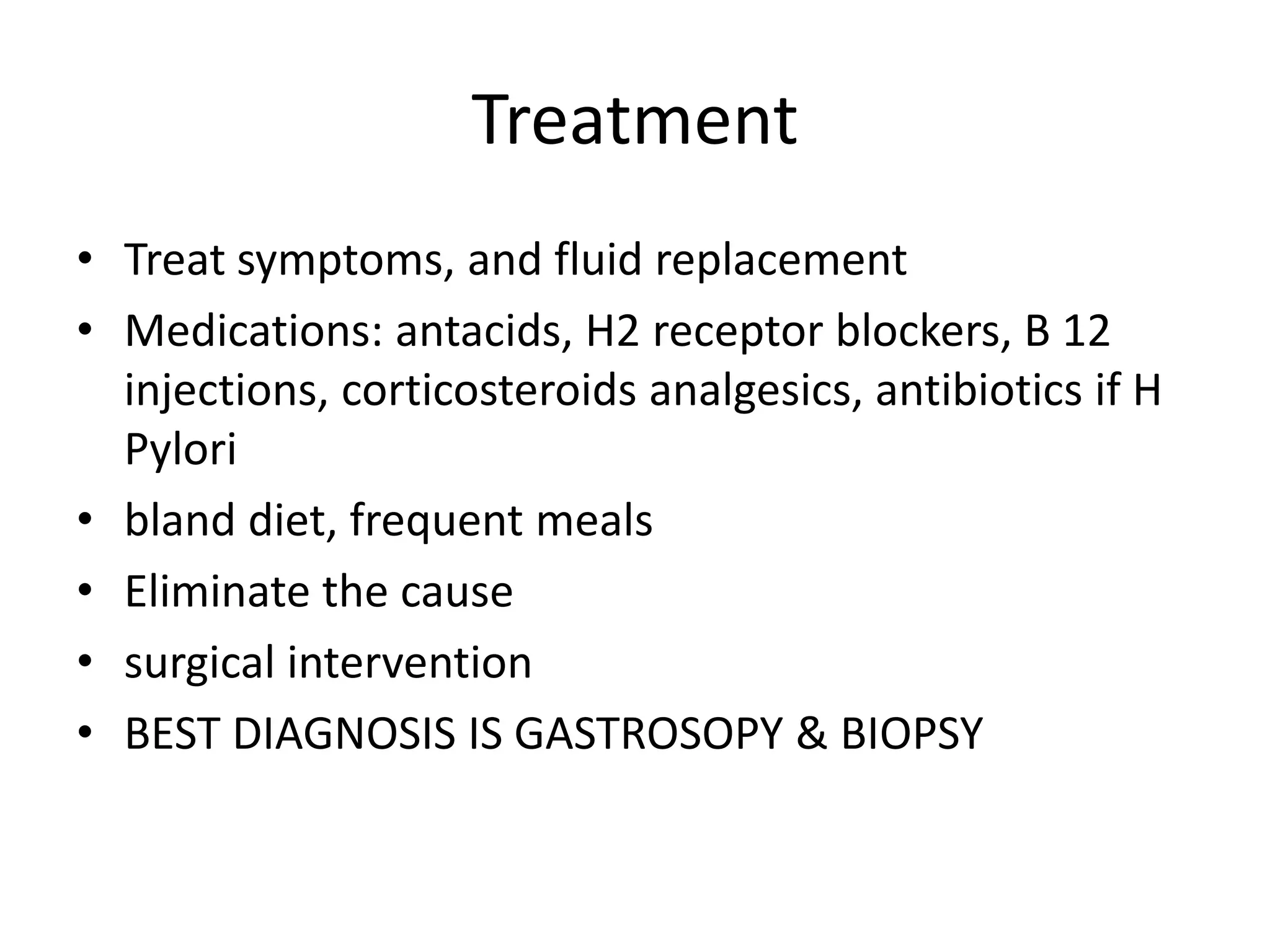 Treatment
• Treat symptoms, and fluid replacement
• Medications: antacids, H2 receptor blockers, B 12
injections, corticosteroids analgesics, antibiotics if H
Pylori
• bland diet, frequent meals
• Eliminate the cause
• surgical intervention
• BEST DIAGNOSIS IS GASTROSOPY & BIOPSY
 