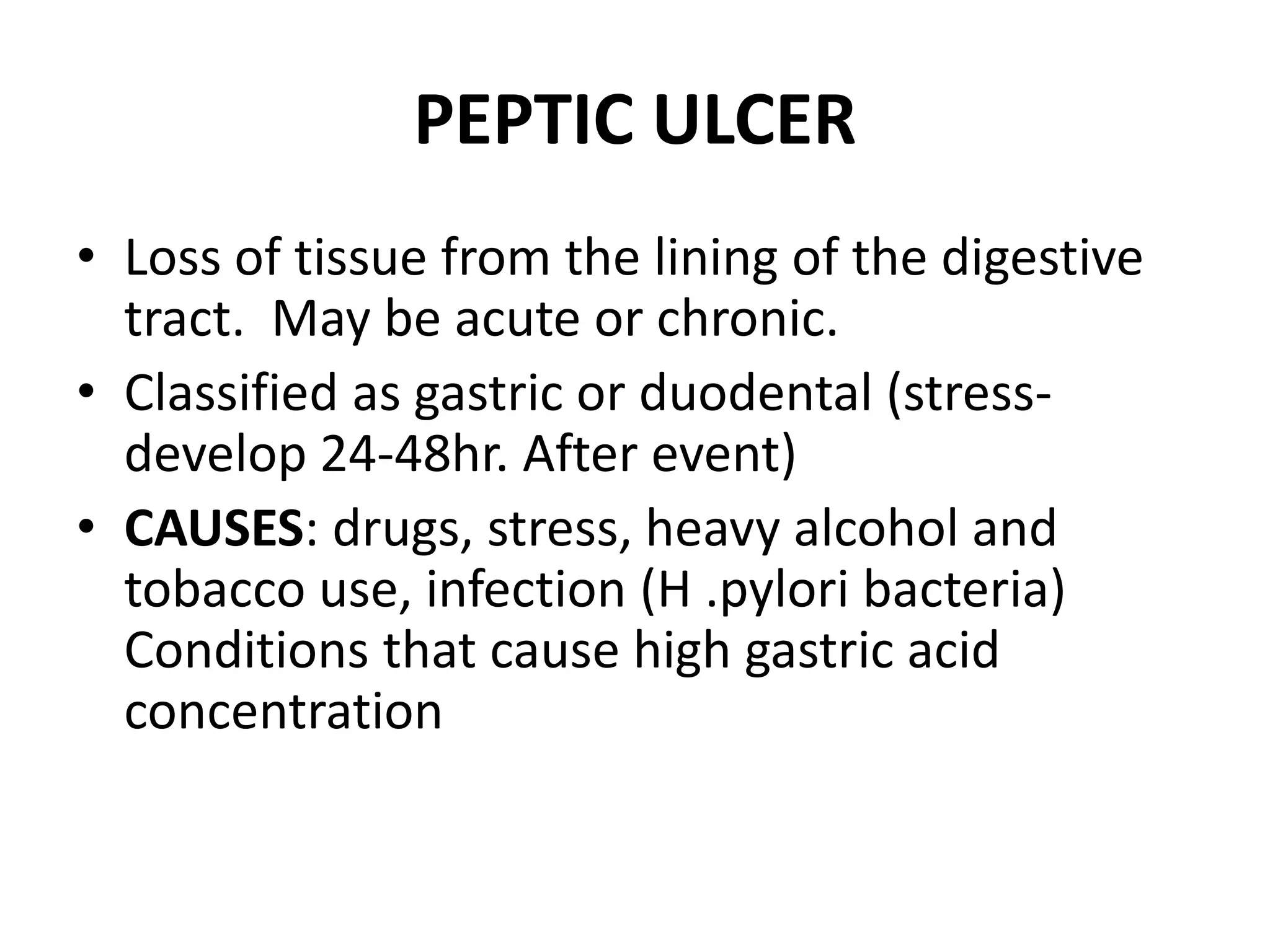 PEPTIC ULCER
• Loss of tissue from the lining of the digestive
tract. May be acute or chronic.
• Classified as gastric or duodental (stress-
develop 24-48hr. After event)
• CAUSES: drugs, stress, heavy alcohol and
tobacco use, infection (H .pylori bacteria)
Conditions that cause high gastric acid
concentration
 