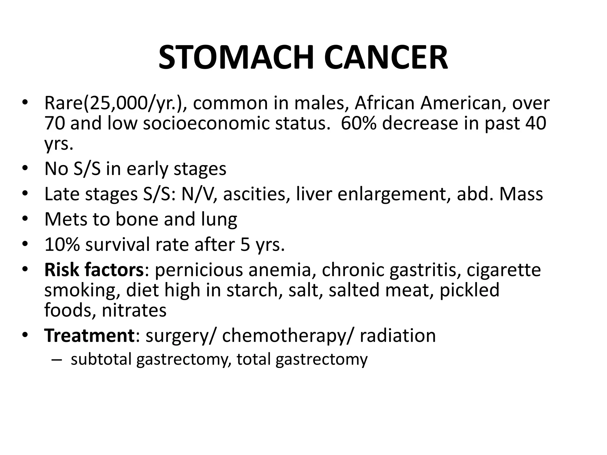 STOMACH CANCER
• Rare(25,000/yr.), common in males, African American, over
70 and low socioeconomic status. 60% decrease in past 40
yrs.
• No S/S in early stages
• Late stages S/S: N/V, ascities, liver enlargement, abd. Mass
• Mets to bone and lung
• 10% survival rate after 5 yrs.
• Risk factors: pernicious anemia, chronic gastritis, cigarette
smoking, diet high in starch, salt, salted meat, pickled
foods, nitrates
• Treatment: surgery/ chemotherapy/ radiation
– subtotal gastrectomy, total gastrectomy
 