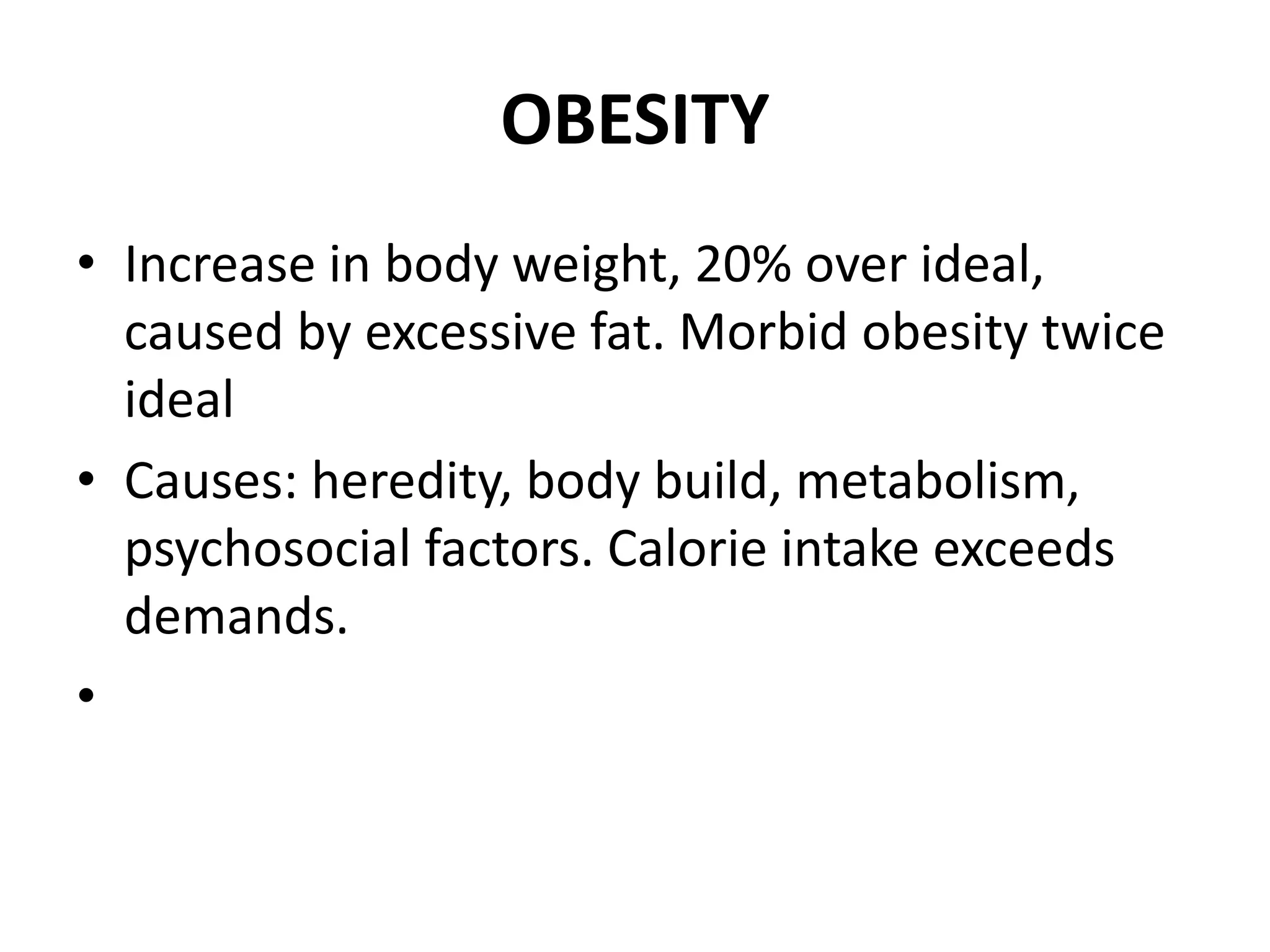 OBESITY
• Increase in body weight, 20% over ideal,
caused by excessive fat. Morbid obesity twice
ideal
• Causes: heredity, body build, metabolism,
psychosocial factors. Calorie intake exceeds
demands.
•
 