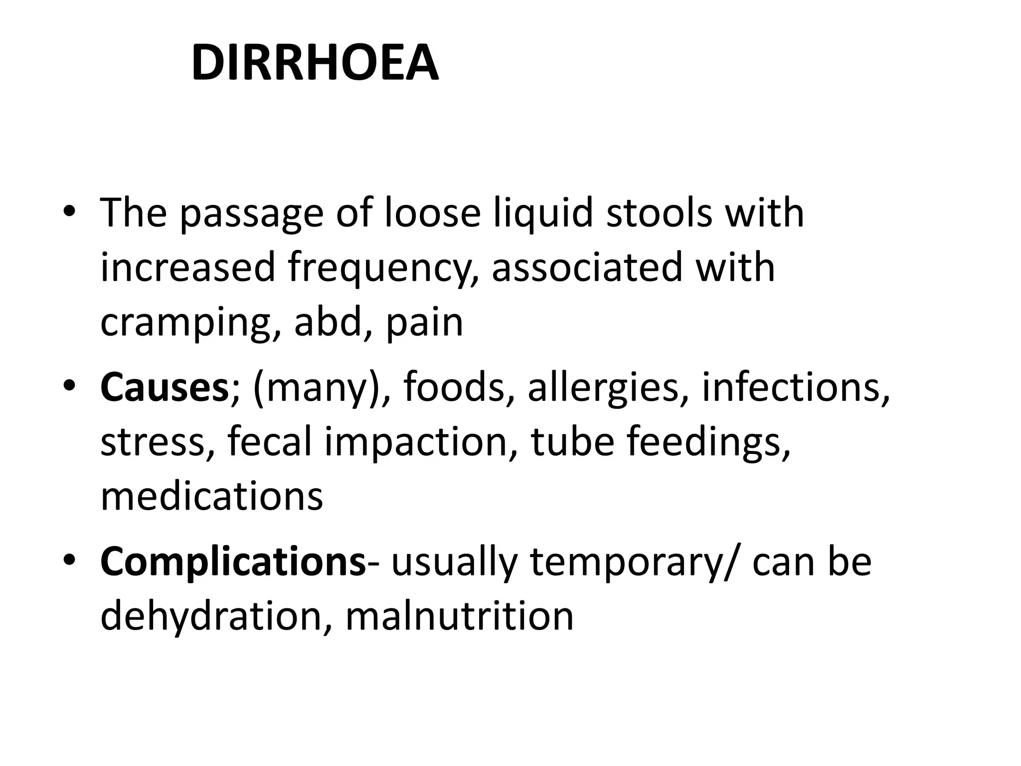 DIRRHOEA
• The passage of loose liquid stools with
increased frequency, associated with
cramping, abd, pain
• Causes; (many), foods, allergies, infections,
stress, fecal impaction, tube feedings,
medications
• Complications- usually temporary/ can be
dehydration, malnutrition
 