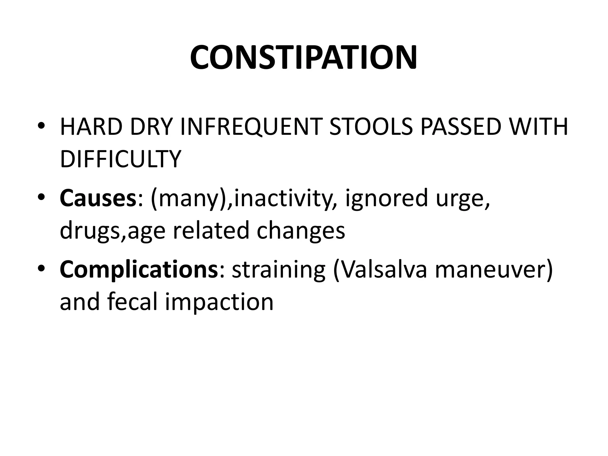 CONSTIPATION
• HARD DRY INFREQUENT STOOLS PASSED WITH
DIFFICULTY
• Causes: (many),inactivity, ignored urge,
drugs,age related changes
• Complications: straining (Valsalva maneuver)
and fecal impaction
 
