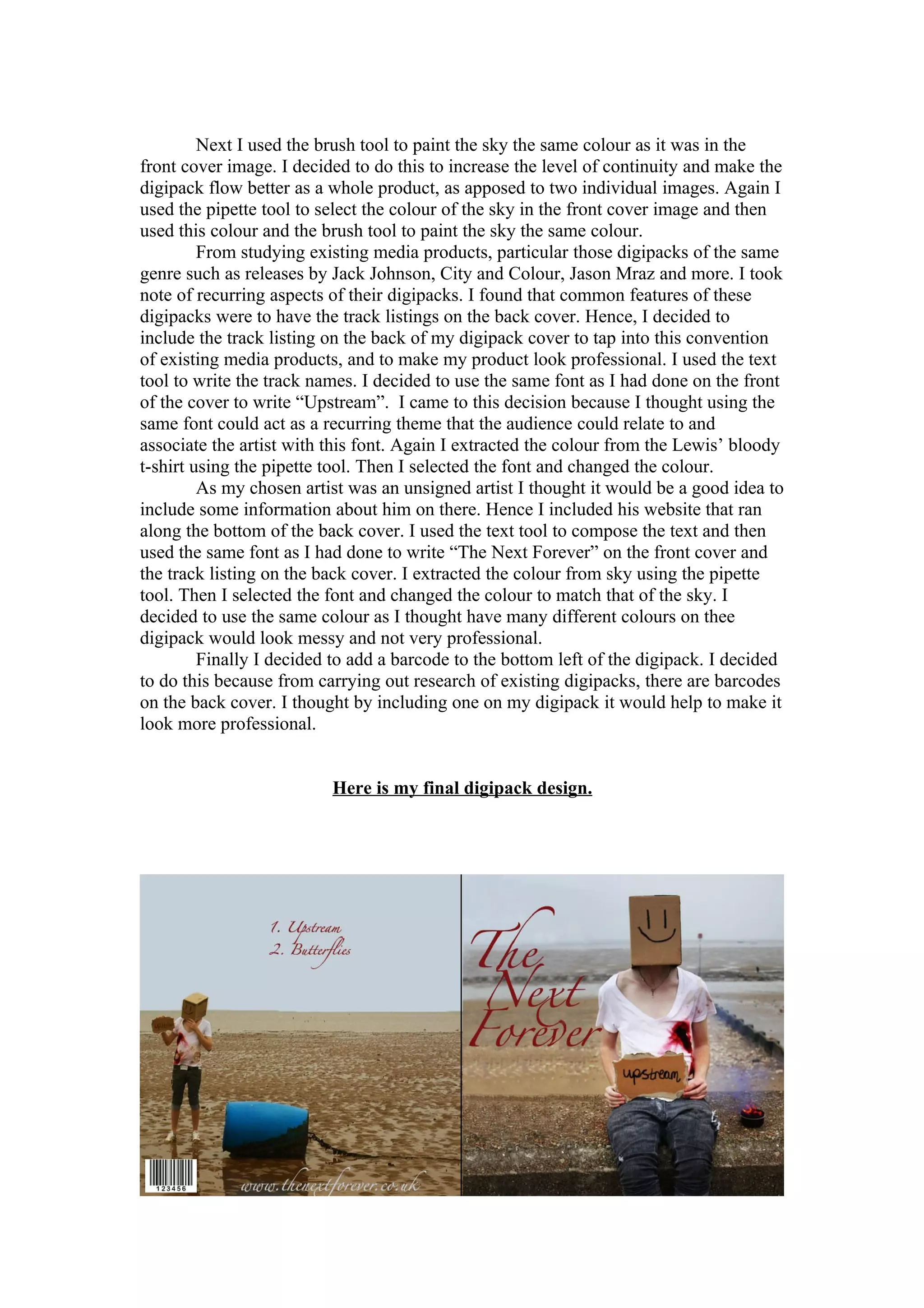 Next I used the brush tool to paint the sky the same colour as it was in the
front cover image. I decided to do this to increase the level of continuity and make the
digipack flow better as a whole product, as apposed to two individual images. Again I
used the pipette tool to select the colour of the sky in the front cover image and then
used this colour and the brush tool to paint the sky the same colour.
         From studying existing media products, particular those digipacks of the same
genre such as releases by Jack Johnson, City and Colour, Jason Mraz and more. I took
note of recurring aspects of their digipacks. I found that common features of these
digipacks were to have the track listings on the back cover. Hence, I decided to
include the track listing on the back of my digipack cover to tap into this convention
of existing media products, and to make my product look professional. I used the text
tool to write the track names. I decided to use the same font as I had done on the front
of the cover to write “Upstream”. I came to this decision because I thought using the
same font could act as a recurring theme that the audience could relate to and
associate the artist with this font. Again I extracted the colour from the Lewis’ bloody
t-shirt using the pipette tool. Then I selected the font and changed the colour.
         As my chosen artist was an unsigned artist I thought it would be a good idea to
include some information about him on there. Hence I included his website that ran
along the bottom of the back cover. I used the text tool to compose the text and then
used the same font as I had done to write “The Next Forever” on the front cover and
the track listing on the back cover. I extracted the colour from sky using the pipette
tool. Then I selected the font and changed the colour to match that of the sky. I
decided to use the same colour as I thought have many different colours on thee
digipack would look messy and not very professional.
         Finally I decided to add a barcode to the bottom left of the digipack. I decided
to do this because from carrying out research of existing digipacks, there are barcodes
on the back cover. I thought by including one on my digipack it would help to make it
look more professional.


                          Here is my final digipack design.
 