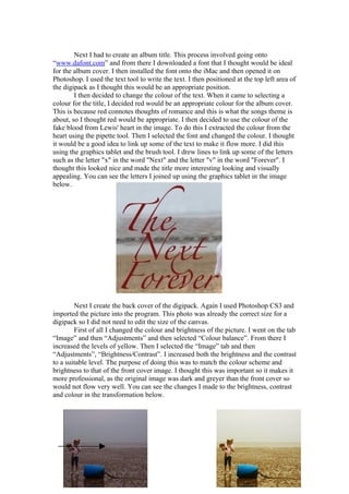 Next I had to create an album title. This process involved going onto
“www.dafont.com” and from there I downloaded a font that I thought would be ideal
for the album cover. I then installed the font onto the iMac and then opened it on
Photoshop. I used the text tool to write the text. I then positioned at the top left area of
the digipack as I thought this would be an appropriate position.
        I then decided to change the colour of the text. When it came to selecting a
colour for the title, I decided red would be an appropriate colour for the album cover.
This is because red connotes thoughts of romance and this is what the songs theme is
about, so I thought red would be appropriate. I then decided to use the colour of the
fake blood from Lewis' heart in the image. To do this I extracted the colour from the
heart using the pipette tool. Then I selected the font and changed the colour. I thought
it would be a good idea to link up some of the text to make it flow more. I did this
using the graphics tablet and the brush tool. I drew lines to link up some of the letters
such as the letter "x" in the word "Next" and the letter "v" in the word "Forever". I
thought this looked nice and made the title more interesting looking and visually
appealing. You can see the letters I joined up using the graphics tablet in the image
below.




        Next I create the back cover of the digipack. Again I used Photoshop CS3 and
imported the picture into the program. This photo was already the correct size for a
digipack so I did not need to edit the size of the canvas.
        First of all I changed the colour and brightness of the picture. I went on the tab
“Image” and then “Adjustments” and then selected “Colour balance”. From there I
increased the levels of yellow. Then I selected the “Image” tab and then
“Adjustments”, “Brightness/Contrast”. I increased both the brightness and the contrast
to a suitable level. The purpose of doing this was to match the colour scheme and
brightness to that of the front cover image. I thought this was important so it makes it
more professional, as the original image was dark and greyer than the front cover so
would not flow very well. You can see the changes I made to the brightness, contrast
and colour in the transformation below.
 