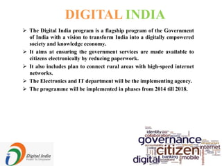 DIGITAL INDIA
 The Digital India program is a flagship program of the Government
of India with a vision to transform India into a digitally empowered
society and knowledge economy.
 It aims at ensuring the government services are made available to
citizens electronically by reducing paperwork.
 It also includes plan to connect rural areas with high-speed internet
networks.
 The Electronics and IT department will be the implementing agency.
 The programme will be implemented in phases from 2014 till 2018.
 