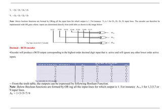 Y1 = D2 + D3 + D6 + D7
Y2 = D4 + D5 + D6 + D7
Note: Above boolean functions are formed by ORing all the input lines for which output is 1. For instance Y0 is 1 for D1, D3, D5, D7 input lines. The encoder can therefore be
implemented with OR gates whose inputs are determined directly from truth table as shown in the image below:
Fig :logic circuit for 8-3 encoder
Decimal – BCD encoder
•Encoder will produce a BCD output corresponding to the highest-order decimal digit input that is active and will ignore any other lower order active
inputs.
Fig :truth table for 10-4 encoder
-- From the truth table, the outputs can be expressed by following Boolean Function.
Note: Below Boolean functions are formed by OR ing all the input lines for which output is 1. For instance A0 is 1 for 1,3,5,7 or
9 input lines.
A0 = 1+3+5+7+9
 