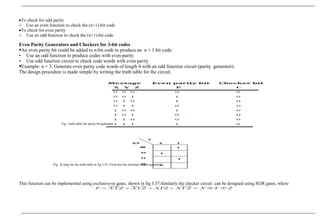 •To check for odd parity
o Use an even function to check the (n+1)-bit code
•To check for even parity
o Use an odd function to check the (n+1)-bit code
Even Parity Generators and Checkers for 3-bit codes
An even parity bit could be added to n-bit code to produce an n + 1 bit code:
• Use an odd function to produce codes with even parity
• Use odd function circuit to check code words with even parity
Example: n = 3. Generate even parity code words of length 4 with an odd function circuit (parity generator):
The design procedure is made simple by writing the truth table for the circuit.
Fig : truth table fon parity bit generator
Fig : K-map for the truth table in fig 3.35 From this the minimal output equation is
This function can be implemented using exclusive-or gates, shown in fig 3.37.Similarly the checker circuit can be designed using XOR gates, where
 