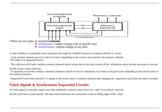 Fig 3.45 sequential circuit
•There are two types of sequential circuits:
 synchronous: outputs change only at specific time
 asynchronous: outputs change at any time
A state variable in a sequential circuit represents the single-bit variable Q stored in a memory element in circuit.
– Each memory element may be in state 0 or state 1 depending on the current value stored in the memory element.
•The State of A sequential Circuit:
–The collection of all state variables (memory element stored values) that at any time contain all the information about the past necessary to account
for the circuit’s future behavior.
–A sequential circuit that contains n memory elements could be in one of a maximum of 2n states at any given time depending on the stored values in
the memory elements.
–Sequential Circuit State transition: A change in the stored values in memory elements thus changing the sequential circuit from one state to another.
Clock Signals & Synchronous Sequential Circuits
•A clock signal is a periodic square wave that indefinitely switches values from 0 to 1 and 1 to 0 at fixed intervals.
•Clock cycle time or clock period: The time interval between two consecutive rising or falling edges of the clock.
 