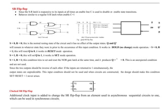 SR Flip flop
• Since the S-R latch is responsive to its inputs at all times an enable line C is used to disable or enable state transitions.
• Behaves similar to a regular S-R latch when enable C=1
S Q
EN Q'
R
Fig : gated SR flip flop
S = 0, R = 0; this is the normal resting state of the circuit and it has no effect of the output states. Q and Q’
will remain in whatever state they were in prior to the occurrence of this input condition. It works in HOLD (no change) mode operation. • S = 0, R
= 1; this will reset Q to 0, it works in RESET mode operation.
S = 1, R = 0; this will set Q to 1, it works in SET mode operation.
S = 1, R = 1; this condition tries to set and reset the NOR gate latch at the same time, and it produces Q = ¯ = 0. This is an unexpected condition
and are not used.
Since the two outputs should be inverse of each other. If the inputs are returned to 1 simultaneously, the
output states are unpredictable. This input condition should not be used and when circuits are constructed, the design should make this condition
SET=RESET = 1 never arises.
Clocked SR Flip Flop
Additional clock input is added to change the SR flip-flop from an element used in asynchronous sequential circuits to one,
which can be used in synchronous circuits.
 