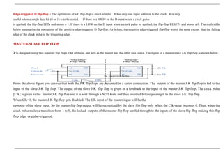 Edge-triggered D flip-flop : The operations of a D flip-flop is much simpler. It has only one input addition to the clock. It is very
useful when a single data bit (0 or 1) is to be stored. If there is a HIGH on the D input when a clock pulse
is applied, the flip-flop SETs and stores a 1. If there is a LOW on the D input when a clock pulse is applied, the flip-flop RESETs and stores a 0. The truth table
below summarize the operations of the positive edge-triggered D flip-flop. As before, the negative edge-triggered flip-flop works the same except that the falling
edge of the clock pulse is the triggering edge.
MASTER-SLAVE FLIP FLOP
Is designed using two separate flip flops. Out of these, one acts as the master and the other as a slave. The figure of a master-slave J-K flip flop is shown below.
Fig : master slave flip flop
From the above figure you can see that both the J-K flip flops are presented in a series connection. The output of the master J-K flip flop is fed to the
input of the slave J-K flip flop. The output of the slave J-K flip flop is given as a feedback to the input of the master J-K flip flop. The clock pulse
[Clk] is given to the master J-K flip flop and it is sent through a NOT Gate and thus inverted before passing it to the slave J-K flip flop.
When Clk=1, the master J-K flip flop gets disabled. The Clk input of the master input will be the
opposite of the slave input. So the master flip flop output will be recognized by the slave flip flop only when the Clk value becomes 0. Thus, when the
clock pulse males a transition from 1 to 0, the locked outputs of the master flip flop are fed through to the inputs of the slave flip-flop making this flip
flop edge or pulse-triggered.
 