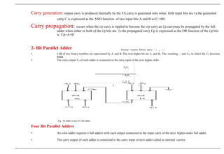 Carry generation: output carry is produced internally by the FA.carry is generated only when both input bits are 1s.the generated
carry C is expressed as the AND function of two input bits A and B so C=AB.
Carry propagation: occurs when the i/p carry is rippled to become the o/p carry.an i/p carrymay be propagated by the full
adder when either or both of the i/p bits are 1s.the propagated carry Cp is expressed as the OR function of the i/p bits
ie Cp=A+B
2- Bit Parallel Adder
• LSB of two binary numbers are represented by A1 and B1.The next higher bit are A2 and B2. The resulting 1 2 and CO, in which the CO becomes
MSB.
• The carry output CO of each adder is connected as the carry input of the next higher order.
A2A1
+ B2B1
C0 ∑ ∑
2 1
Fig : bit adder using two full adder
Four Bit Parallel Adders
• An n-bit adder requires n full adders with each output connected to the input carry of the next higher-order full adder.
• The carry output of each adder is connected to the carry input of next adder called as internal carries.
 