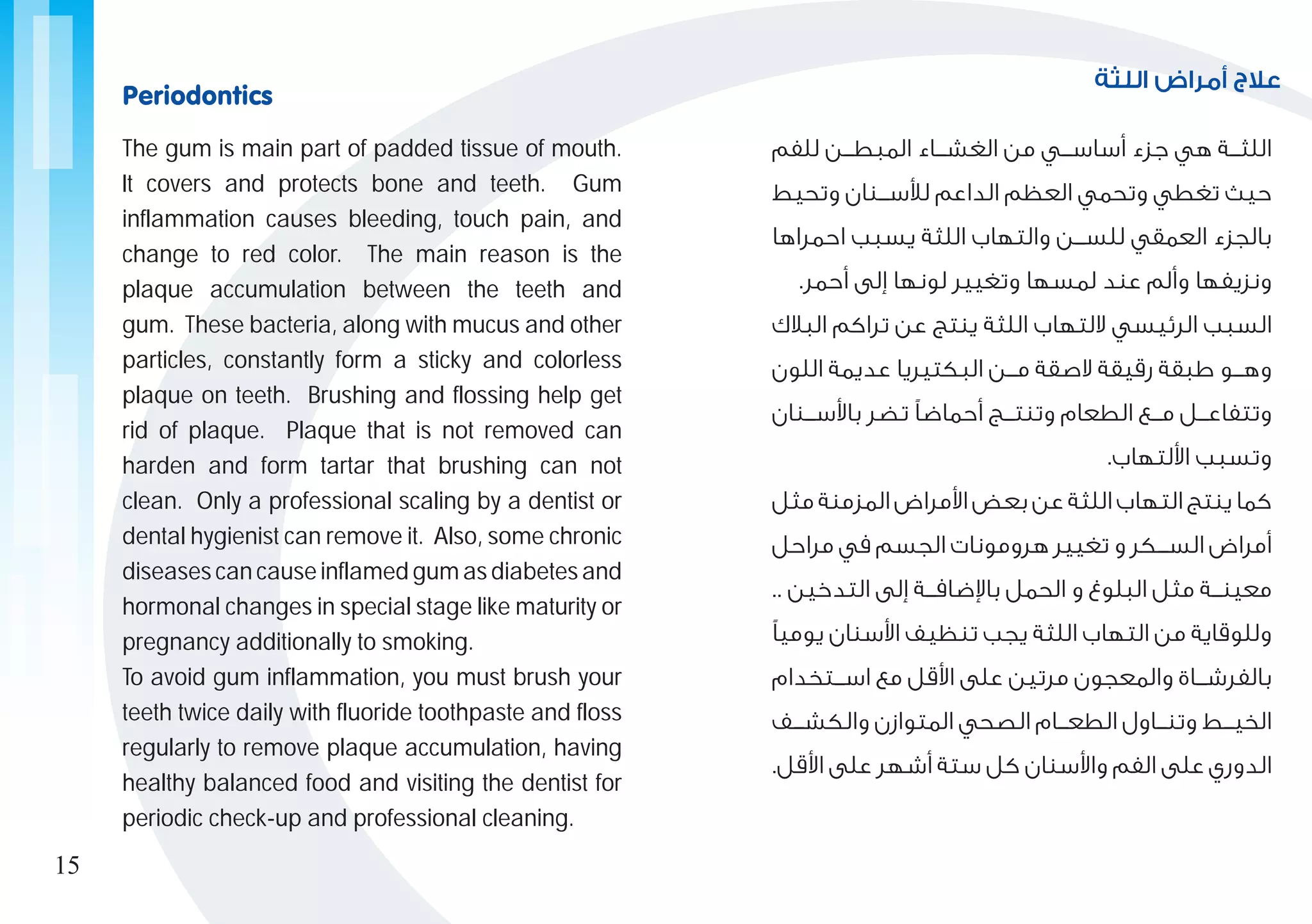 ‫اللثة‬ ‫أمراض‬ ‫عالج‬
‫للفم‬ ‫المبط���ن‬ ‫الغش���اء‬ ‫من‬ ‫أساس���ي‬ ‫جزء‬ ‫هي‬ ‫اللث���ة‬
‫وتحيط‬ ‫لألس���نان‬ ‫الداعم‬ ‫العظم‬ ‫وتحمي‬ ‫تغطي‬ ‫حيث‬
‫احمراها‬ ‫يسبب‬ ‫اللثة‬ ‫والتهاب‬ ‫للس���ن‬ ‫العمقي‬ ‫بالجزء‬
.‫أحمر‬ ‫إلى‬ ‫لونها‬ ‫وتغيير‬ ‫لمسها‬ ‫عند‬ ‫وألم‬ ‫ونزيفها‬
‫البالك‬ ‫تراكم‬ ‫عن‬ ‫ينتج‬ ‫اللثة‬ ‫اللتهاب‬ ‫الرئيسي‬ ‫السبب‬
‫اللون‬ ‫عديمة‬ ‫البكتيريا‬ ‫م���ن‬ ‫الصقة‬ ‫رقيقة‬ ‫طبقة‬ ‫وه���و‬
‫باألس���نان‬ ‫تضر‬ ‫أحماضًا‬ ‫وتنت���ج‬ ‫الطعام‬ ‫م���ع‬ ‫وتتفاع���ل‬
.‫األلتهاب‬ ‫وتسبب‬
‫مثل‬ ‫المزمنة‬ ‫األمراض‬ ‫بعض‬ ‫عن‬ ‫اللثة‬ ‫التهاب‬ ‫ينتج‬ ‫كما‬
‫مراحل‬ ‫في‬ ‫الجسم‬ ‫هرومونات‬ ‫تغيير‬ ‫و‬ ‫الس���كر‬ ‫أمراض‬
.. ‫التدخين‬ ‫إلى‬ ‫باإلضاف���ة‬ ‫الحمل‬ ‫و‬ ‫البلوغ‬ ‫مثل‬ ‫معين���ة‬
‫يوميًا‬ ‫األسنان‬ ‫تنظيف‬ ‫يجب‬ ‫اللثة‬ ‫التهاب‬ ‫من‬ ‫وللوقاية‬
‫اس���تخدام‬ ‫مع‬ ‫األقل‬ ‫على‬ ‫مرتين‬ ‫والمعجون‬ ‫بالفرش���اة‬
‫والكش���ف‬ ‫المتوازن‬ ‫الصحي‬ ‫الطع���ام‬ ‫وتن���اول‬ ‫الخي���ط‬
.‫األقل‬ ‫على‬ ‫أشهر‬ ‫ستة‬ ‫كل‬ ‫واألسنان‬ ‫الفم‬ ‫على‬ ‫الدوري‬
The gum is main part of padded tissue of mouth.
It covers and protects bone and teeth. Gum
inflammation causes bleeding, touch pain, and
change to red color. The main reason is the
plaque accumulation between the teeth and
gum. These bacteria, along with mucus and other
particles, constantly form a sticky and colorless
plaque on teeth. Brushing and flossing help get
rid of plaque. Plaque that is not removed can
harden and form tartar that brushing can not
clean. Only a professional scaling by a dentist or
dental hygienist can remove it. Also, some chronic
diseases can cause inflamed gum as diabetes and
hormonal changes in special stage like maturity or
pregnancy additionally to smoking.
To avoid gum inflammation, you must brush your
teeth twice daily with fluoride toothpaste and floss
regularly to remove plaque accumulation, having
healthy balanced food and visiting the dentist for
periodic check-up and professional cleaning.
Periodontics
15
 
