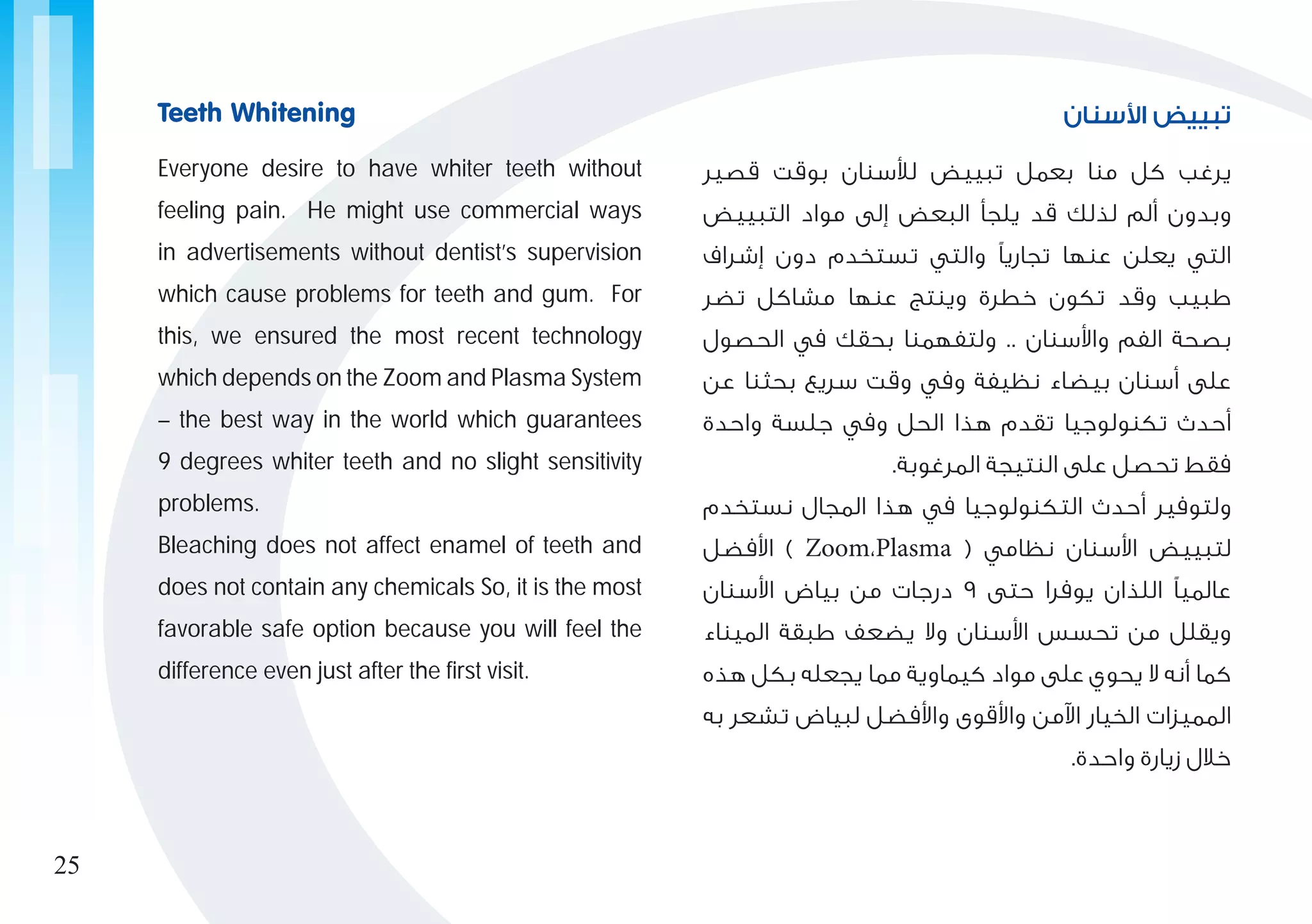 ‫األسنان‬ ‫تبييض‬
‫قصير‬ ‫بوقت‬ ‫لألسنان‬ ‫تبييض‬ ‫بعمل‬ ‫منا‬ ‫كل‬ ‫يرغب‬
‫التبييض‬ ‫مواد‬ ‫إلى‬ ‫البعض‬ ‫يلجأ‬ ‫قد‬ ‫لذلك‬ ‫ألم‬ ‫وبدون‬
‫إشراف‬ ‫دون‬ ‫تستخدم‬ ‫والتي‬ ‫تجاريًا‬ ‫عنها‬ ‫يعلن‬ ‫التي‬
‫تضر‬ ‫مشاكل‬ ‫عنها‬ ‫وينتج‬ ‫خطرة‬ ‫تكون‬ ‫وقد‬ ‫طبيب‬
‫الحصول‬ ‫في‬ ‫بحقك‬ ‫ولتفهمنا‬ .. ‫واألسنان‬ ‫الفم‬ ‫بصحة‬
‫عن‬ ‫بحثنا‬ ‫سريع‬ ‫وقت‬ ‫وفي‬ ‫نظيفة‬ ‫بيضاء‬ ‫أسنان‬ ‫على‬
‫واحدة‬ ‫جلسة‬ ‫وفي‬ ‫الحل‬ ‫هذا‬ ‫تقدم‬ ‫تكنولوجيا‬ ‫أحدث‬
.‫المرغوبة‬ ‫النتيجة‬ ‫على‬ ‫تحصل‬ ‫فقط‬
‫نستخدم‬ ‫المجال‬ ‫هذا‬ ‫في‬ ‫التكنولوجيا‬ ‫أحدث‬ ‫ولتوفير‬
‫األفضل‬ ) Zoom،Plasma ( ‫نظامي‬ ‫األسنان‬ ‫لتبييض‬
‫األسنان‬ ‫بياض‬ ‫من‬ ‫درجات‬ 9 ‫حتى‬ ‫يوفرا‬ ‫اللذان‬ ‫عالميًا‬
‫الميناء‬ ‫طبقة‬ ‫يضعف‬ ‫وال‬ ‫األسنان‬ ‫تحسس‬ ‫من‬ ‫ويقلل‬
‫هذه‬ ‫بكل‬ ‫يجعله‬ ‫مما‬ ‫كيماوية‬ ‫مواد‬ ‫على‬ ‫يحوي‬ ‫ال‬ ‫أنه‬ ‫كما‬
‫به‬ ‫تشعر‬ ‫لبياض‬ ‫واألفضل‬ ‫واألقوى‬ ‫اآلمن‬ ‫الخيار‬ ‫المميزات‬
.‫واحدة‬ ‫زيارة‬ ‫خالل‬
Everyone desire to have whiter teeth without
feeling pain. He might use commercial ways
in advertisements without dentist’s supervision
which cause problems for teeth and gum. For
this, we ensured the most recent technology
which depends on the Zoom and Plasma System
– the best way in the world which guarantees
9 degrees whiter teeth and no slight sensitivity
problems.
Bleaching does not affect enamel of teeth and
does not contain any chemicals So, it is the most
favorable safe option because you will feel the
difference even just after the first visit.
Teeth Whitening
25
 